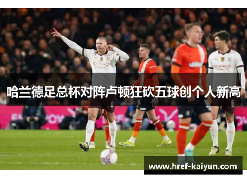 哈兰德足总杯对阵卢顿狂砍五球创个人新高 哈兰德足总杯对阵卢顿狂砍五球创个人新高