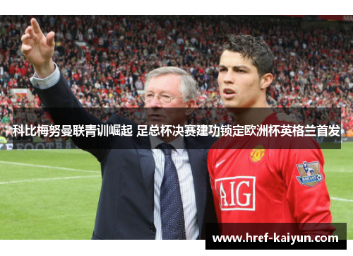科比梅努曼联青训崛起 足总杯决赛建功锁定欧洲杯英格兰首发 科比梅努曼联青训崛起 足总杯决赛建功锁定欧洲杯英格兰首发